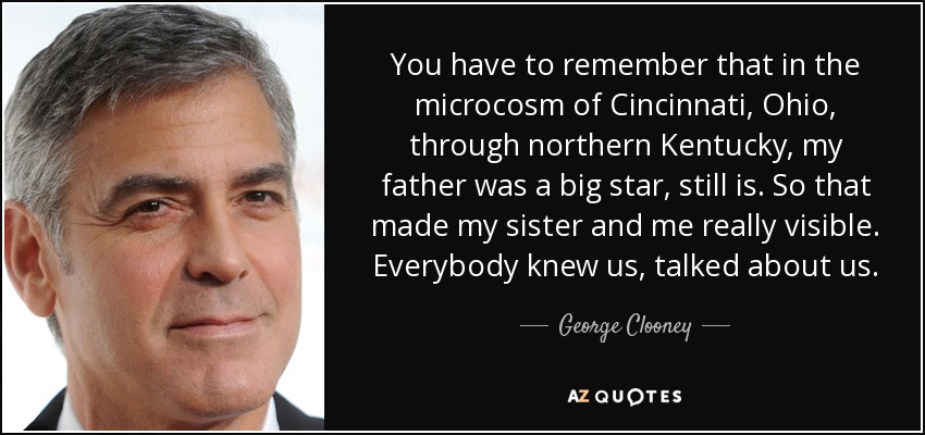 You have to remember that in the microcosm of Cincinnati, Ohio, through northern Kentucky, my father was a big star, still is. So that made my sister and me really visible. Everybody knew us, talked about us. - George Clooney