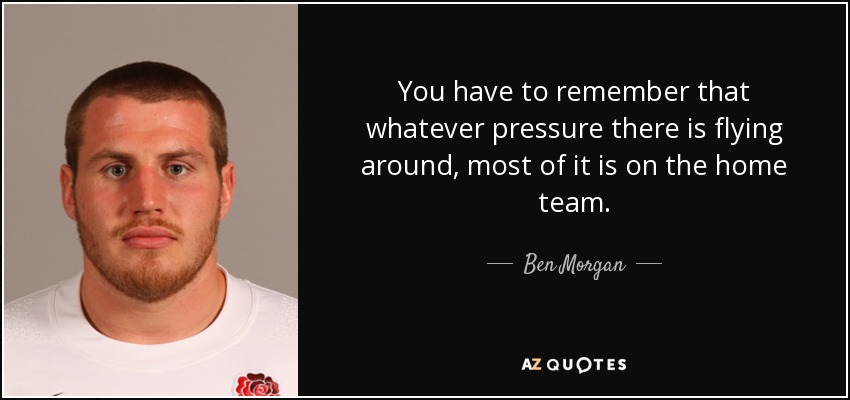 You have to remember that whatever pressure there is flying around, most of it is on the home team. - Ben Morgan