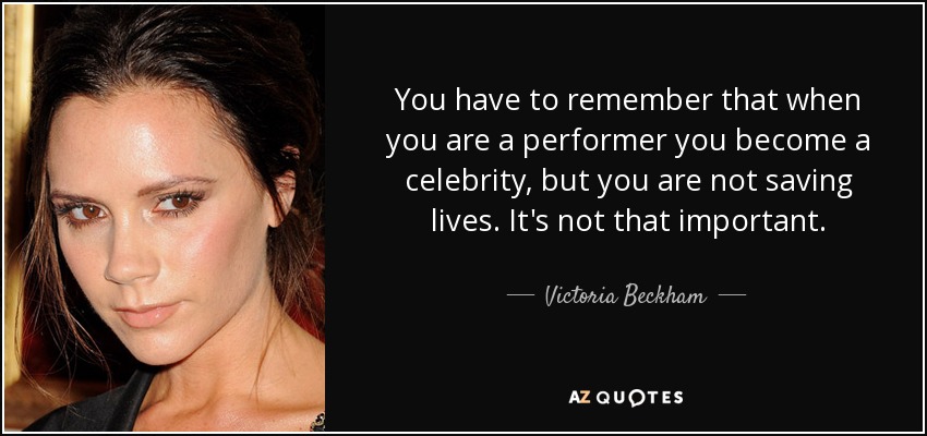You have to remember that when you are a performer you become a celebrity, but you are not saving lives. It's not that important. - Victoria Beckham