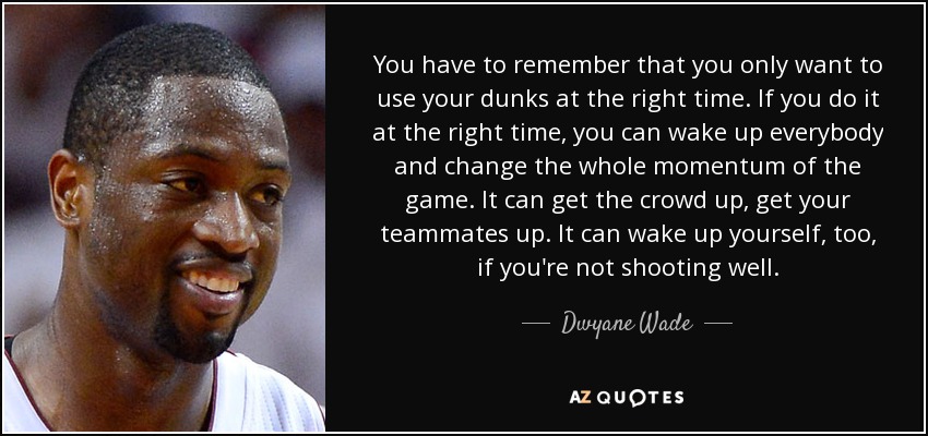 You have to remember that you only want to use your dunks at the right time. If you do it at the right time, you can wake up everybody and change the whole momentum of the game. It can get the crowd up, get your teammates up. It can wake up yourself, too, if you're not shooting well. - Dwyane Wade