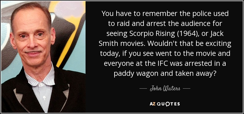 You have to remember the police used to raid and arrest the audience for seeing Scorpio Rising (1964), or Jack Smith movies. Wouldn't that be exciting today, if you see went to the movie and everyone at the IFC was arrested in a paddy wagon and taken away? - John Waters