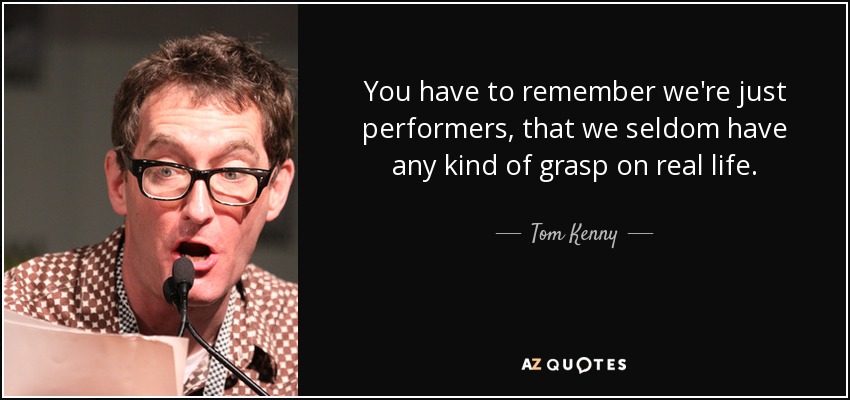You have to remember we're just performers, that we seldom have any kind of grasp on real life. - Tom Kenny
