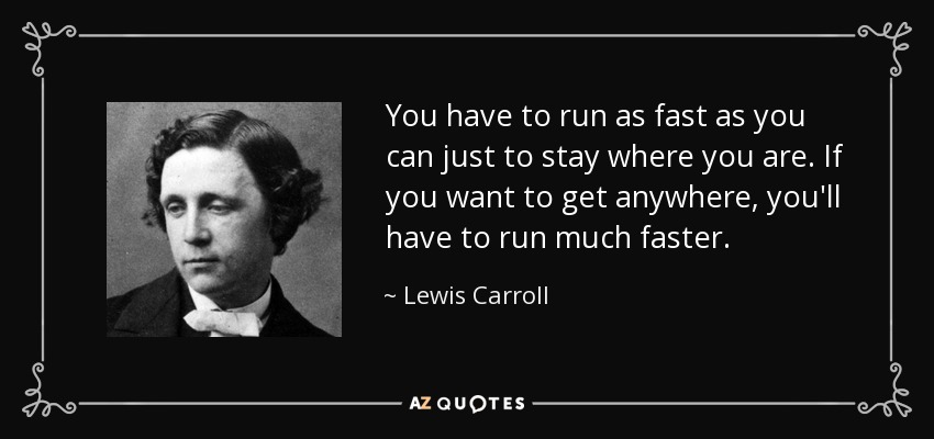 You have to run as fast as you can just to stay where you are. If you want to get anywhere, you'll have to run much faster. - Lewis Carroll