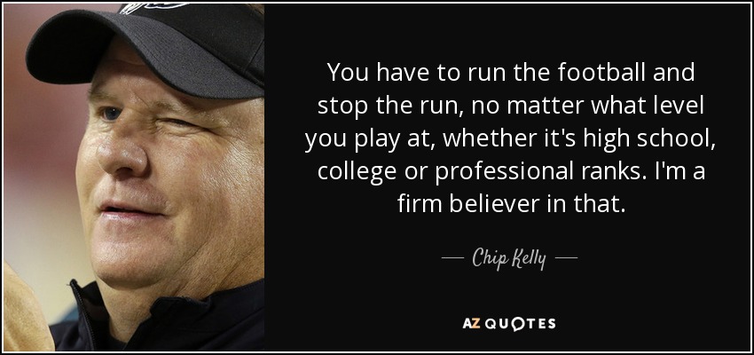 You have to run the football and stop the run, no matter what level you play at, whether it's high school, college or professional ranks. I'm a firm believer in that. - Chip Kelly