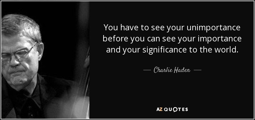 You have to see your unimportance before you can see your importance and your significance to the world. - Charlie Haden