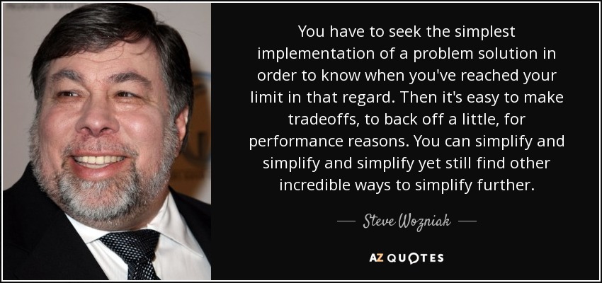 You have to seek the simplest implementation of a problem solution in order to know when you've reached your limit in that regard. Then it's easy to make tradeoffs, to back off a little, for performance reasons. You can simplify and simplify and simplify yet still find other incredible ways to simplify further. - Steve Wozniak
