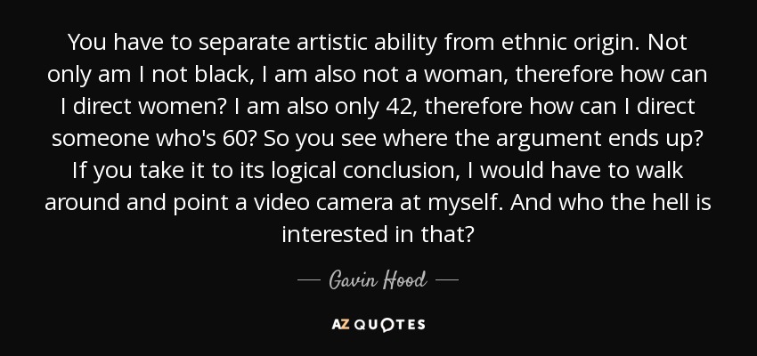 You have to separate artistic ability from ethnic origin. Not only am I not black, I am also not a woman, therefore how can I direct women? I am also only 42, therefore how can I direct someone who's 60? So you see where the argument ends up? If you take it to its logical conclusion, I would have to walk around and point a video camera at myself. And who the hell is interested in that? - Gavin Hood