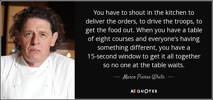 You have to shout in the kitchen to deliver the orders, to drive the troops, to get the food out. When you have a table of eight courses and everyone's having something different, you have a 15-second window to get it all together so no one at the table waits. - Marco Pierre White