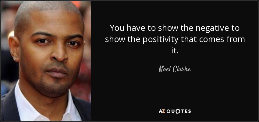 You have to show the negative to show the positivity that comes from it. - Noel Clarke