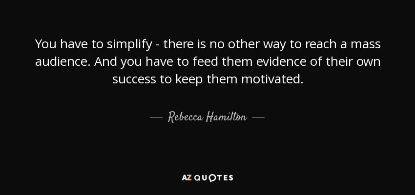 You have to simplify - there is no other way to reach a mass audience. And you have to feed them evidence of their own success to keep them motivated. - Rebecca Hamilton