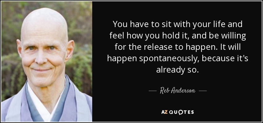 You have to sit with your life and feel how you hold it, and be willing for the release to happen. It will happen spontaneously, because it's already so. - Reb Anderson