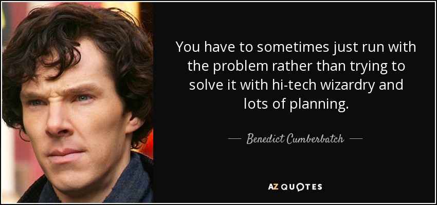 You have to sometimes just run with the problem rather than trying to solve it with hi-tech wizardry and lots of planning. - Benedict Cumberbatch