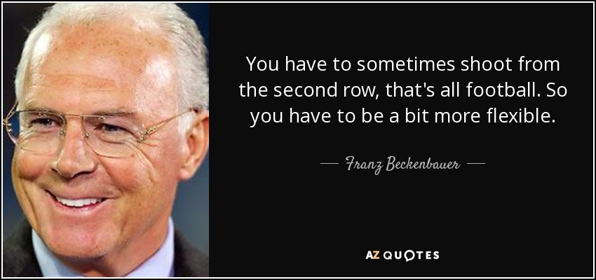 You have to sometimes shoot from the second row, that's all football. So you have to be a bit more flexible. - Franz Beckenbauer
