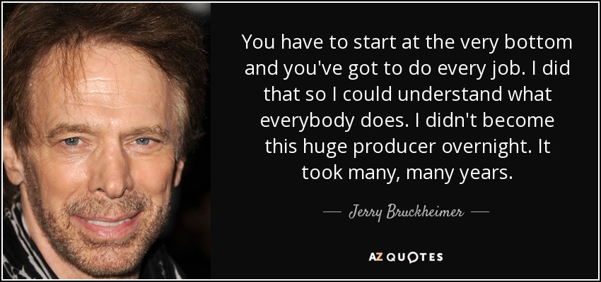 You have to start at the very bottom and you've got to do every job. I did that so I could understand what everybody does. I didn't become this huge producer overnight. It took many, many years. - Jerry Bruckheimer
