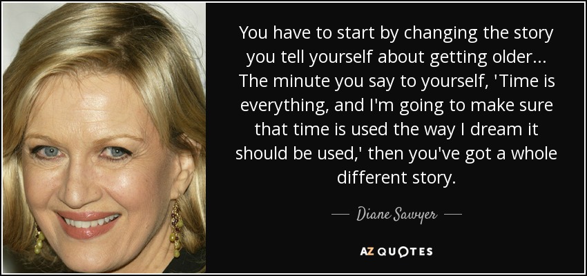 You have to start by changing the story you tell yourself about getting older... The minute you say to yourself, 'Time is everything, and I'm going to make sure that time is used the way I dream it should be used,' then you've got a whole different story. - Diane Sawyer