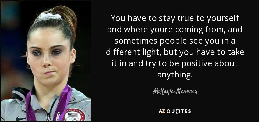 You have to stay true to yourself and where youre coming from, and sometimes people see you in a different light, but you have to take it in and try to be positive about anything. - McKayla Maroney