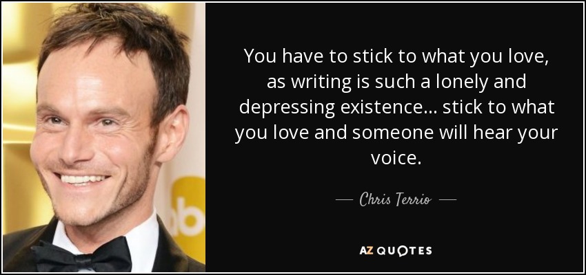 You have to stick to what you love, as writing is such a lonely and depressing existence... stick to what you love and someone will hear your voice. - Chris Terrio
