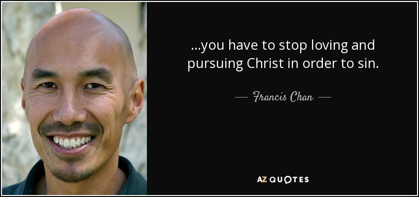 ...you have to stop loving and pursuing Christ in order to sin. - Francis Chan