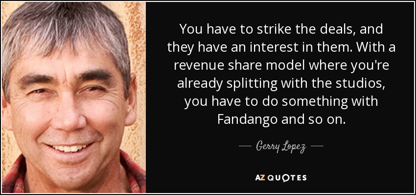 You have to strike the deals, and they have an interest in them. With a revenue share model where you're already splitting with the studios, you have to do something with Fandango and so on. - Gerry Lopez