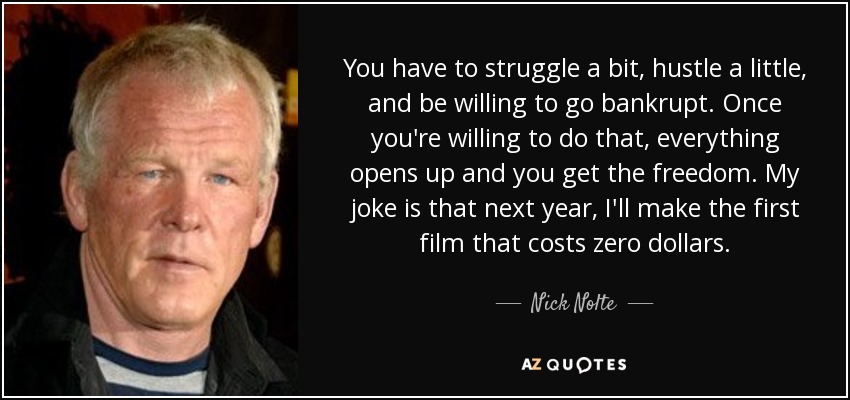 You have to struggle a bit, hustle a little, and be willing to go bankrupt. Once you're willing to do that, everything opens up and you get the freedom. My joke is that next year, I'll make the first film that costs zero dollars. - Nick Nolte