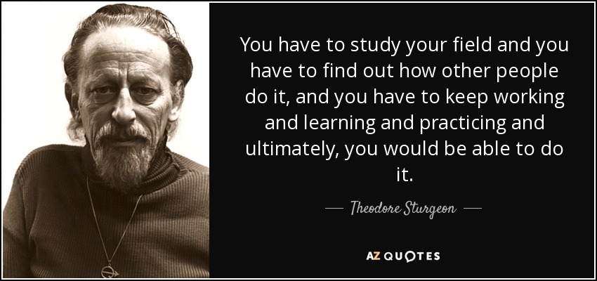 You have to study your field and you have to find out how other people do it, and you have to keep working and learning and practicing and ultimately, you would be able to do it. - Theodore Sturgeon
