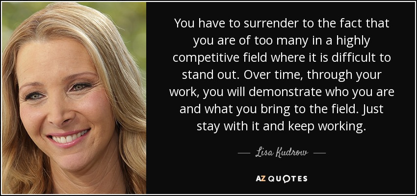 You have to surrender to the fact that you are of too many in a highly competitive field where it is difficult to stand out. Over time, through your work, you will demonstrate who you are and what you bring to the field. Just stay with it and keep working. - Lisa Kudrow