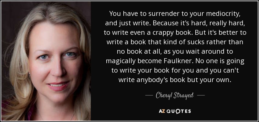 You have to surrender to your mediocrity, and just write. Because it's hard, really hard, to write even a crappy book. But it's better to write a book that kind of sucks rather than no book at all, as you wait around to magically become Faulkner. No one is going to write your book for you and you can't write anybody's book but your own. - Cheryl Strayed