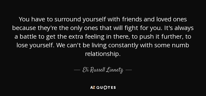 You have to surround yourself with friends and loved ones because they're the only ones that will fight for you. It's always a battle to get the extra feeling in there, to push it further, to lose yourself. We can't be living constantly with some numb relationship. - Eli Russell Linnetz