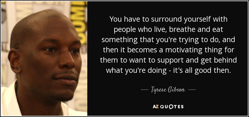 You have to surround yourself with people who live, breathe and eat something that you're trying to do, and then it becomes a motivating thing for them to want to support and get behind what you're doing - it's all good then. - Tyrese Gibson