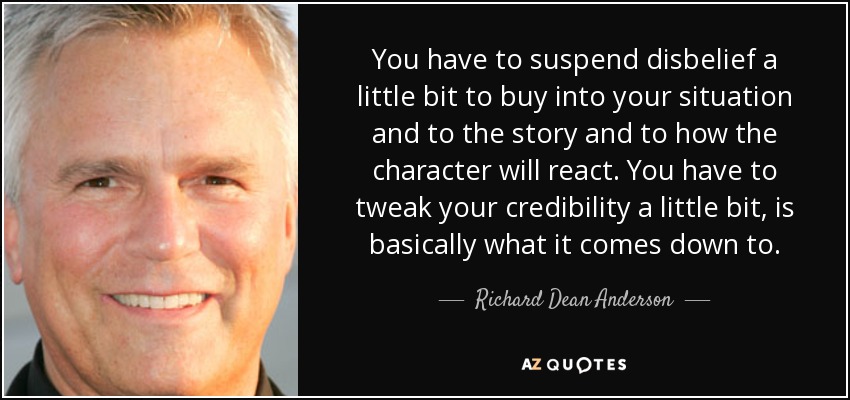 You have to suspend disbelief a little bit to buy into your situation and to the story and to how the character will react. You have to tweak your credibility a little bit, is basically what it comes down to. - Richard Dean Anderson