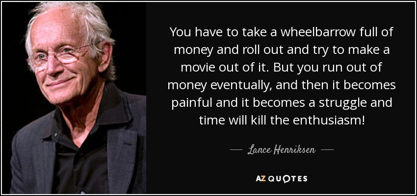 You have to take a wheelbarrow full of money and roll out and try to make a movie out of it. But you run out of money eventually, and then it becomes painful and it becomes a struggle and time will kill the enthusiasm! - Lance Henriksen