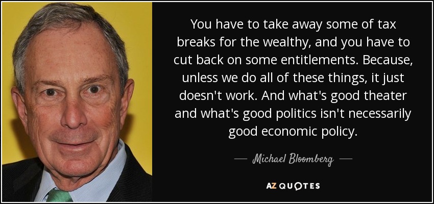 You have to take away some of tax breaks for the wealthy, and you have to cut back on some entitlements. Because, unless we do all of these things, it just doesn't work. And what's good theater and what's good politics isn't necessarily good economic policy. - Michael Bloomberg
