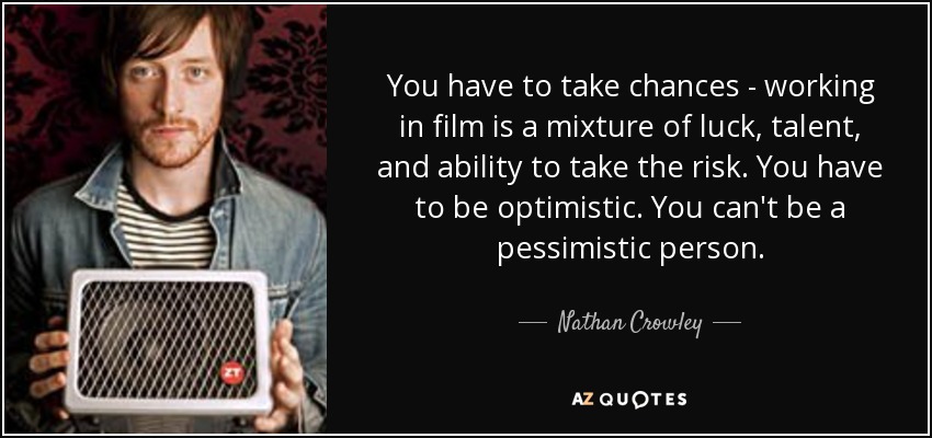 You have to take chances - working in film is a mixture of luck, talent, and ability to take the risk. You have to be optimistic. You can't be a pessimistic person. - Nathan Crowley