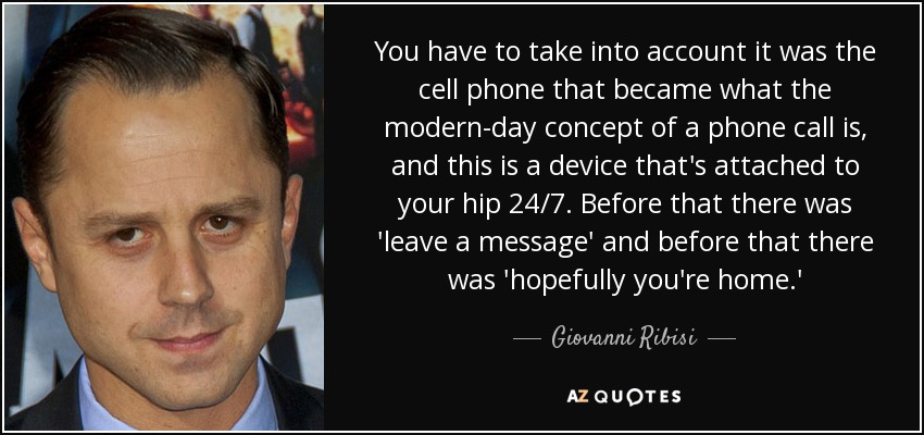 You have to take into account it was the cell phone that became what the modern-day concept of a phone call is, and this is a device that's attached to your hip 24/7. Before that there was 'leave a message' and before that there was 'hopefully you're home.' - Giovanni Ribisi