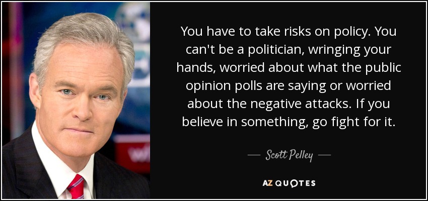 You have to take risks on policy. You can't be a politician, wringing your hands, worried about what the public opinion polls are saying or worried about the negative attacks. If you believe in something, go fight for it. - Scott Pelley