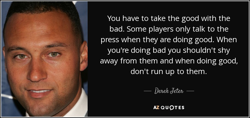 You have to take the good with the bad. Some players only talk to the press when they are doing good. When you're doing bad you shouldn't shy away from them and when doing good, don't run up to them. - Derek Jeter