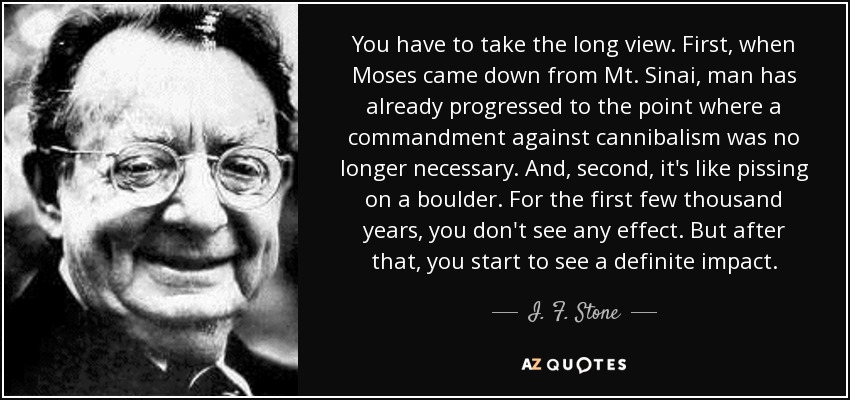 You have to take the long view. First, when Moses came down from Mt. Sinai, man has already progressed to the point where a commandment against cannibalism was no longer necessary. And, second, it's like pissing on a boulder. For the first few thousand years, you don't see any effect. But after that, you start to see a definite impact. - I. F. Stone