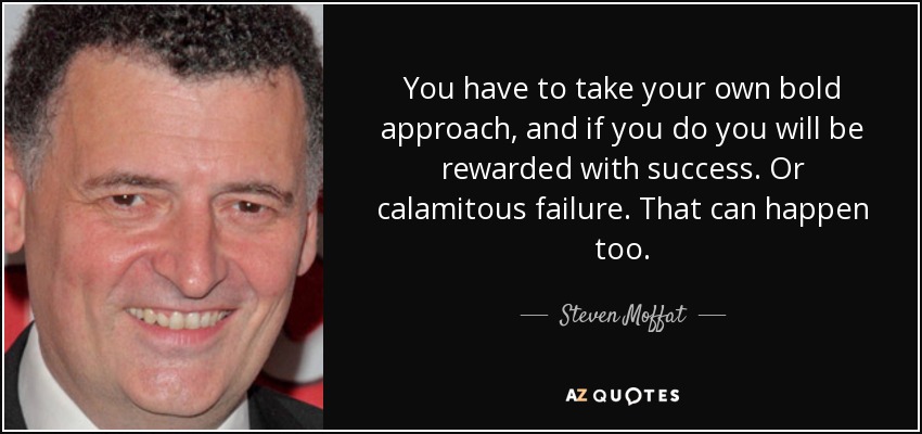 You have to take your own bold approach, and if you do you will be rewarded with success. Or calamitous failure. That can happen too. - Steven Moffat