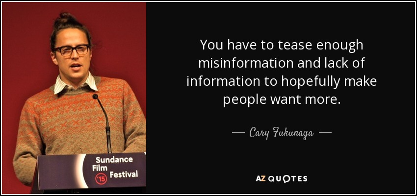 You have to tease enough misinformation and lack of information to hopefully make people want more. - Cary Fukunaga
