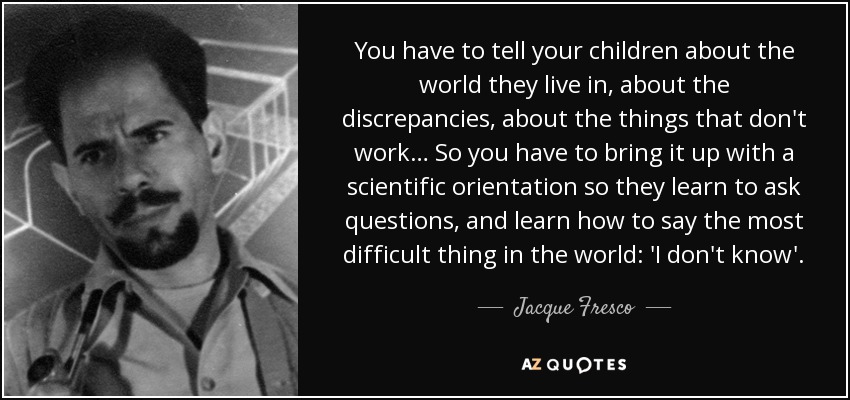 You have to tell your children about the world they live in, about the discrepancies, about the things that don't work… So you have to bring it up with a scientific orientation so they learn to ask questions, and learn how to say the most difficult thing in the world: 'I don't know'. - Jacque Fresco
