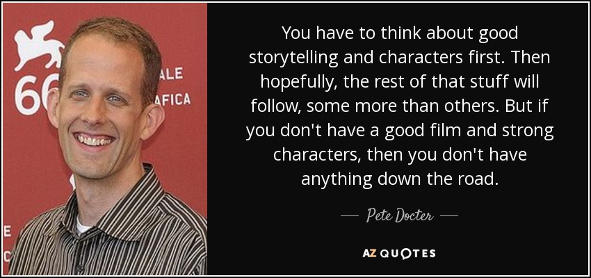You have to think about good storytelling and characters first. Then hopefully, the rest of that stuff will follow, some more than others. But if you don't have a good film and strong characters, then you don't have anything down the road. - Pete Docter