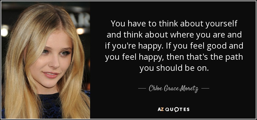 You have to think about yourself and think about where you are and if you're happy. If you feel good and you feel happy, then that's the path you should be on. - Chloe Grace Moretz