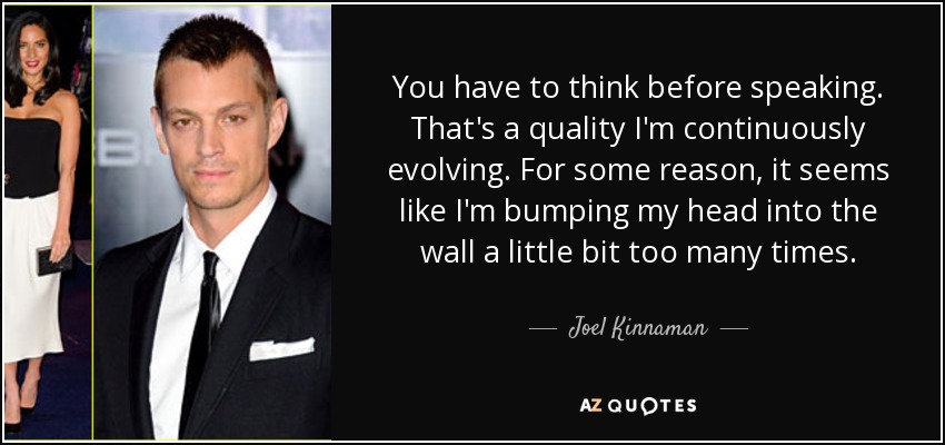 You have to think before speaking. That's a quality I'm continuously evolving. For some reason, it seems like I'm bumping my head into the wall a little bit too many times. - Joel Kinnaman