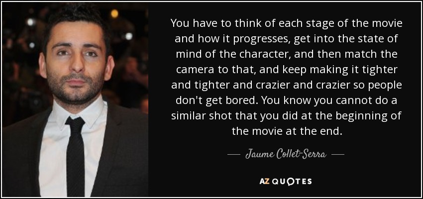 You have to think of each stage of the movie and how it progresses, get into the state of mind of the character, and then match the camera to that, and keep making it tighter and tighter and crazier and crazier so people don't get bored. You know you cannot do a similar shot that you did at the beginning of the movie at the end. - Jaume Collet-Serra