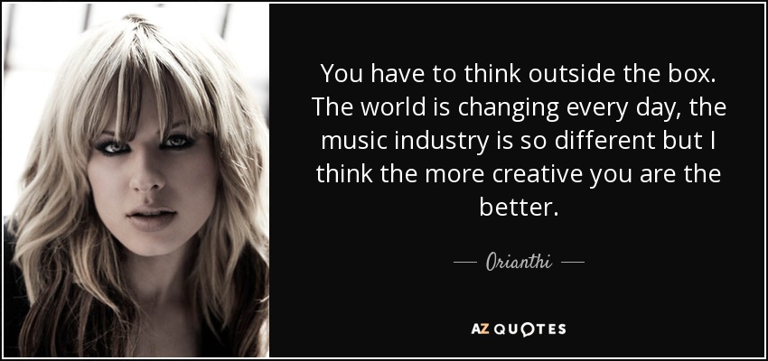 You have to think outside the box. The world is changing every day, the music industry is so different but I think the more creative you are the better. - Orianthi
