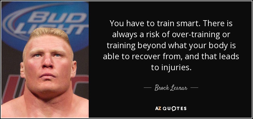 You have to train smart. There is always a risk of over-training or training beyond what your body is able to recover from, and that leads to injuries. - Brock Lesnar