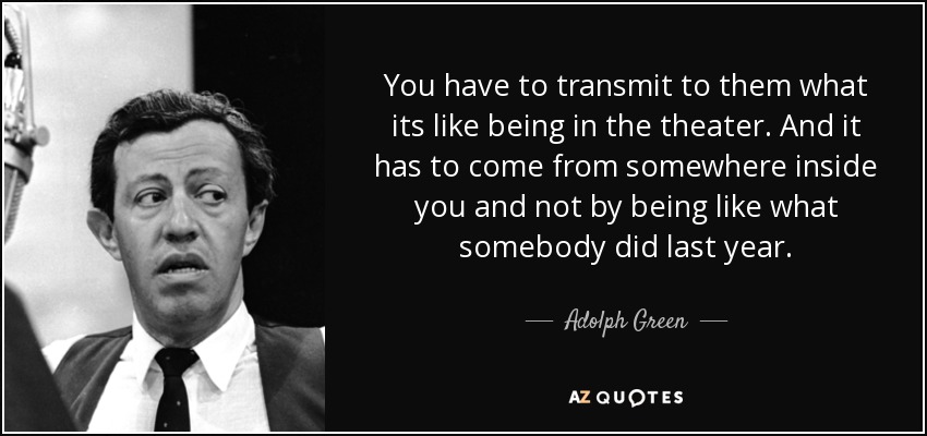 You have to transmit to them what its like being in the theater. And it has to come from somewhere inside you and not by being like what somebody did last year. - Adolph Green