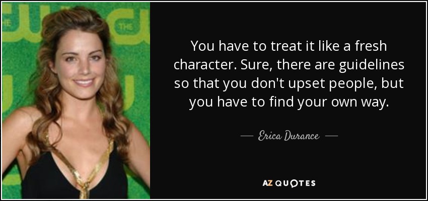 You have to treat it like a fresh character. Sure, there are guidelines so that you don't upset people, but you have to find your own way. - Erica Durance