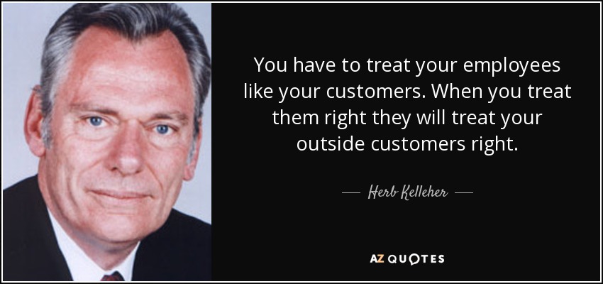 You have to treat your employees like your customers. When you treat them right they will treat your outside customers right. - Herb Kelleher