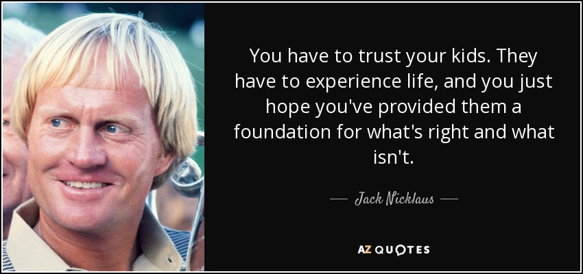 You have to trust your kids. They have to experience life, and you just hope you've provided them a foundation for what's right and what isn't. - Jack Nicklaus